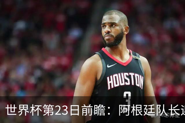 世界杯第23日前瞻：阿根廷队长迎历史之夜 卫冕冠军PK大黑马