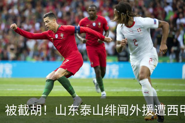 被截胡！山东泰山绯闻外援遭西甲豪门抢夺，夏窗换外援计划再度搁浅